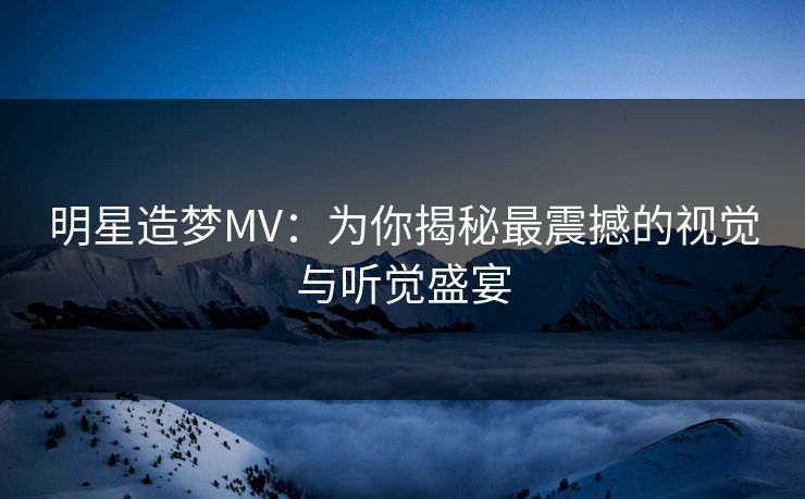 明星造梦MV：为你揭秘最震撼的视觉与听觉盛宴