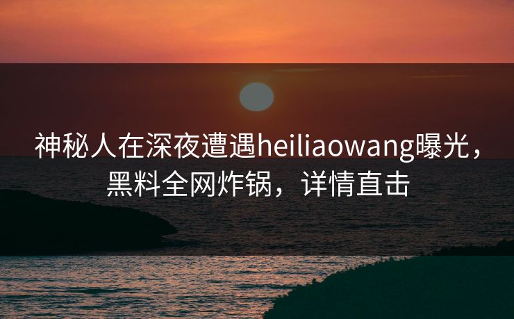 神秘人在深夜遭遇heiliaowang曝光，黑料全网炸锅，详情直击