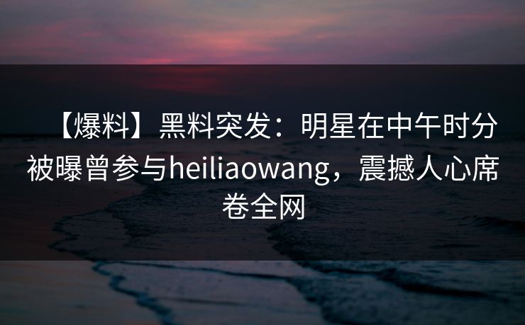 【爆料】黑料突发:明星在中午时分被曝曾参与heiliaowang,震撼人心席卷全网 【爆料】黑料突发:明星在中午时分被曝曾参与heiliaowang,震撼人心席卷全网