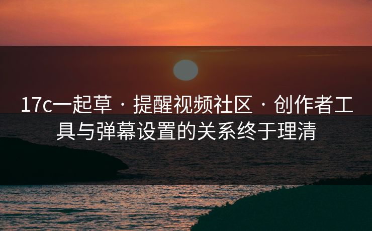 17c一起草 · 提醒视频社区 · 创作者工具与弹幕设置的关系终于理清
