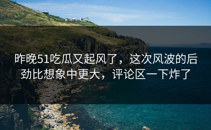 昨晚51吃瓜又起风了，这次风波的后劲比想象中更大，评论区一下炸了