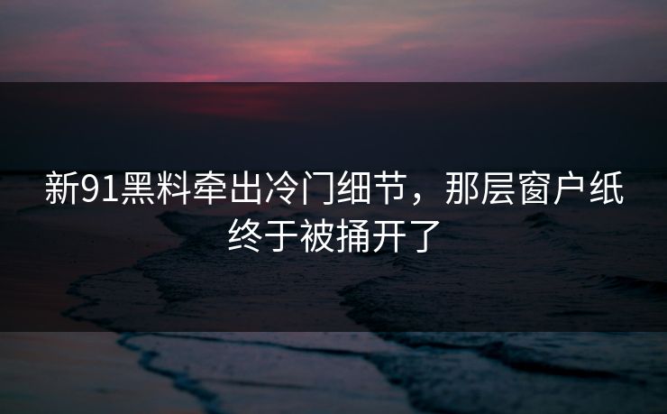 新91黑料牵出冷门细节，那层窗户纸终于被捅开了