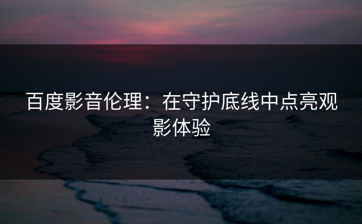 百度影音伦理：在守护底线中点亮观影体验