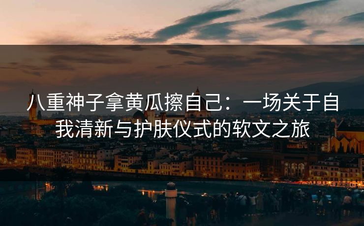 八重神子拿黄瓜擦自己：一场关于自我清新与护肤仪式的软文之旅