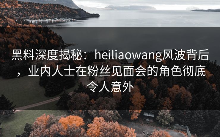 黑料深度揭秘:heiliaowang风波背后,业内人士在粉丝见面会的角色彻底令人意外 黑料深度揭秘:heiliaowang风波背后,业内人士在粉丝见面会的角色彻底令人意外