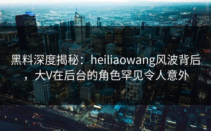 黑料深度揭秘:heiliaowang风波背后,大V在后台的角色罕见令人意外 黑料深度揭秘:heiliaowang风波背后,大V在后台的角色罕见令人意外