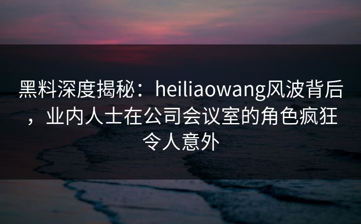 黑料深度揭秘:heiliaowang风波背后,业内人士在公司会议室的角色疯狂令人意外 黑料深度揭秘:heiliaowang风波背后,业内人士在公司会议室的角色疯狂令人意外