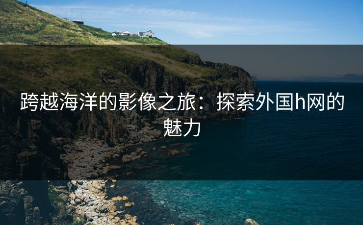 跨越海洋的影像之旅:探索外国h网的魅力 跨越海洋的影像之旅:探索外国h网的魅力