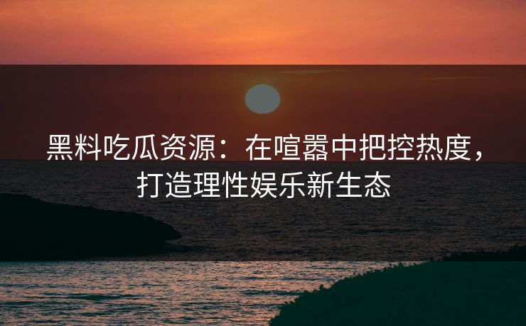 黑料吃瓜资源:在喧嚣中把控热度,打造理性娱乐新生态 黑料吃瓜资源:在喧嚣中把控热度,打造理性娱乐新生态