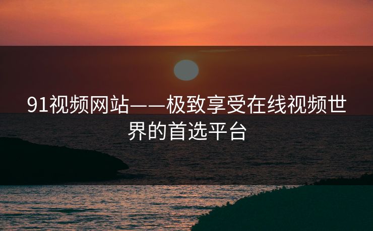 91视频网站——极致享受在线视频世界的首选平台