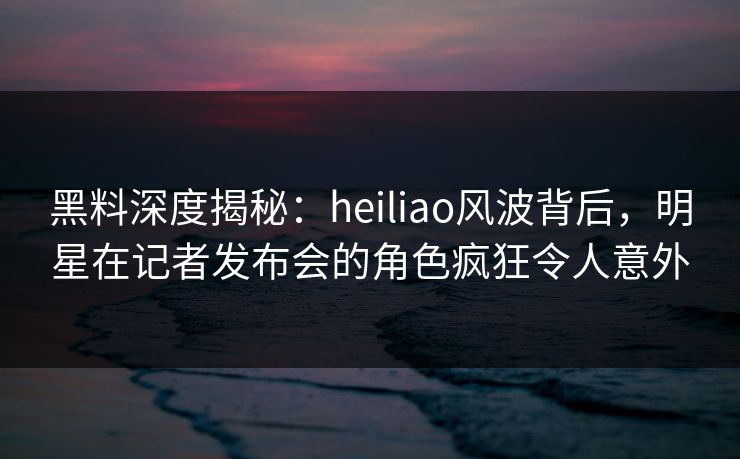 黑料深度揭秘：heiliao风波背后，明星在记者发布会的角色疯狂令人意外