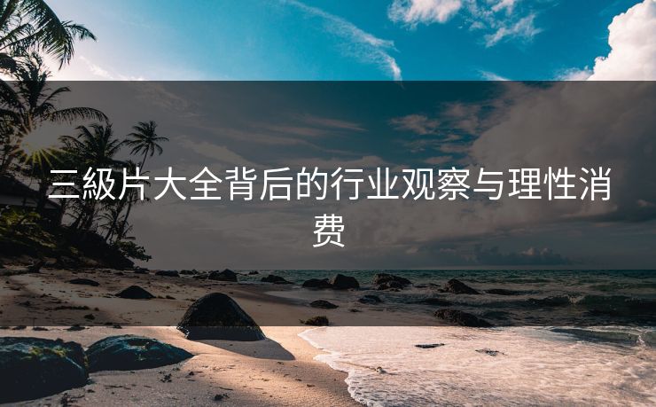 三級片大全背后的行业观察与理性消费