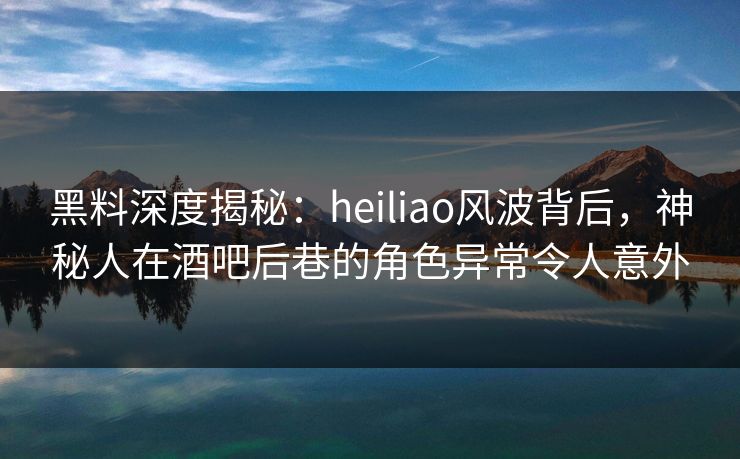 黑料深度揭秘：heiliao风波背后，神秘人在酒吧后巷的角色异常令人意外