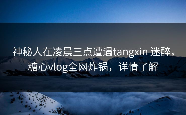 神秘人在凌晨三点遭遇tangxin 迷醉，糖心vlog全网炸锅，详情了解