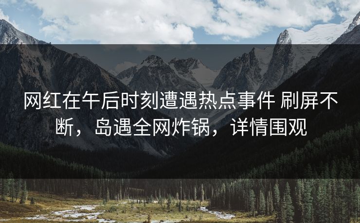网红在午后时刻遭遇热点事件 刷屏不断，岛遇全网炸锅，详情围观