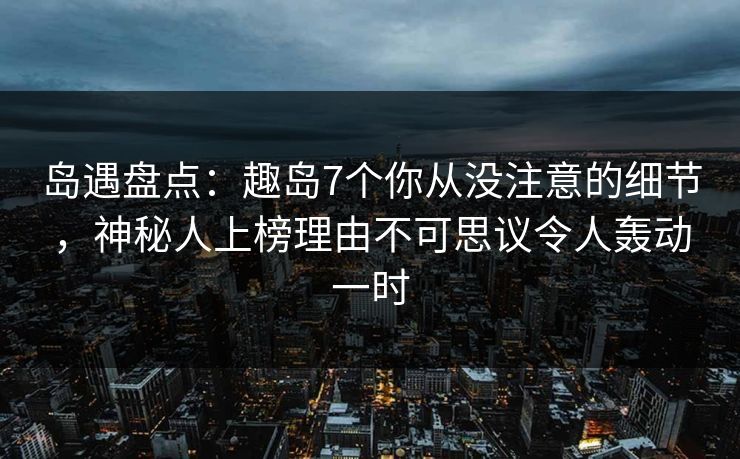 岛遇盘点：趣岛7个你从没注意的细节，神秘人上榜理由不可思议令人轰动一时