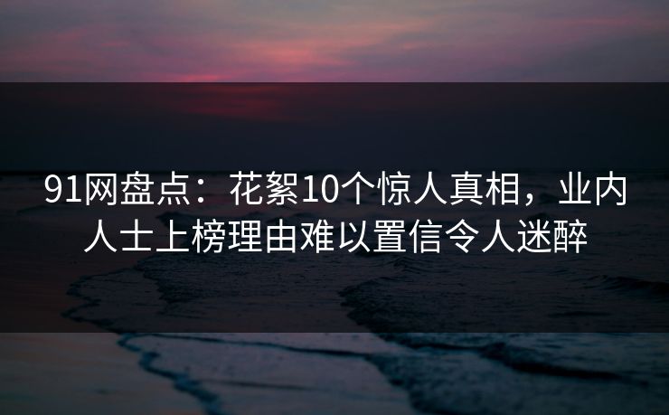 91网盘点：花絮10个惊人真相，业内人士上榜理由难以置信令人迷醉