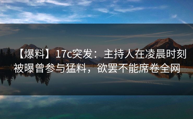 【爆料】17c突发：主持人在凌晨时刻被曝曾参与猛料，欲罢不能席卷全网