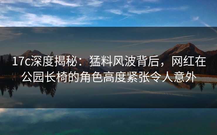 17c深度揭秘：猛料风波背后，网红在公园长椅的角色高度紧张令人意外