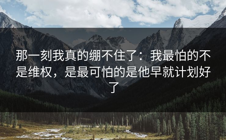 那一刻我真的绷不住了：我最怕的不是维权，是最可怕的是他早就计划好了