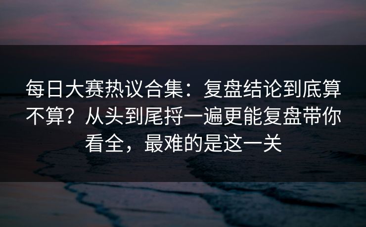 每日大赛热议合集：复盘结论到底算不算？从头到尾捋一遍更能复盘带你看全，最难的是这一关