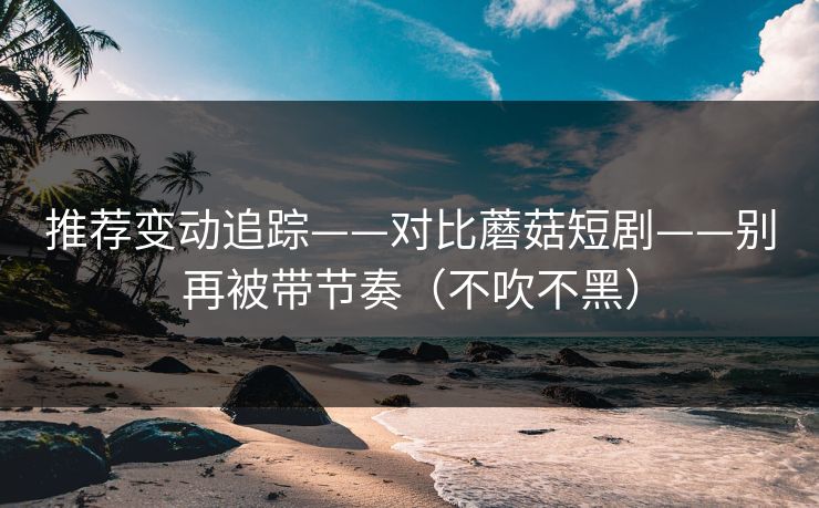 推荐变动追踪——对比蘑菇短剧——别再被带节奏（不吹不黑）
